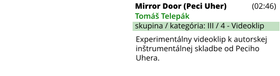 Mirror Door (Peci Uher) (02:46) Tomáš Telepák skupina / kategória: III / 4 - Videoklip Experimentálny videoklip k autorskej inštrumentálnej skladbe od Peciho Uhera.