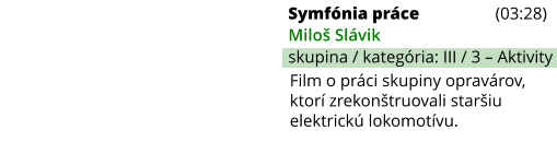 Symfónia práce (03:28) Miloš Slávik skupina / kategória: III / 3 – Aktivity Film o práci skupiny opravárov, ktorí zrekonštruovali staršiu elektrickú lokomotívu.